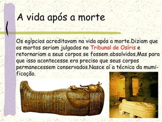 A vida após a morte Os egípcios acreditavam na vida após a morte.Diziam que  os mortos seriam julgados no  Tribunal de Osíris  e  retornariam a seus corpos se fossem absolvidos.Mas para que isso acontecesse era preciso que seus corpos  permanecessem conservados.Nasce aí a técnica da mumi- ficação. 