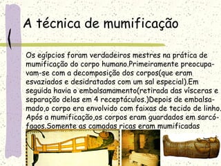 A técnica de mumificação Os egípcios foram verdadeiros mestres na prática de  mumificação do corpo humano.Primeiramente preocupa- vam-se com a decomposição dos corpos(que eram  esvaziados e desidratados com um sal especial).Em  seguida havia o embalsamamento(retirada das vísceras e  separação delas em 4 receptáculos.)Depois de embalsa- mado,o corpo era envolvido com faixas de tecido de linho. Após a mumificação,os corpos eram guardados em sarcó- fagos.Somente as camadas ricas eram mumificadas   