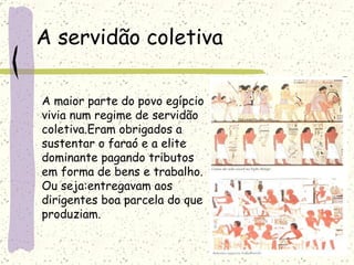 A servidão coletiva A maior parte do povo egípcio vivia num regime de servidão  coletiva.Eram obrigados a  sustentar o faraó e a elite  dominante pagando tributos  em forma de bens e trabalho. Ou seja:entregavam aos  dirigentes boa parcela do que  produziam. 
