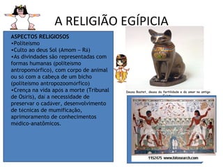 A RELIGIÃO EGÍPICIA ASPECTOS RELIGIOSOS   Polite í smo  Culto ao deus Sol (Amom  –  R á )  As divindades são representadas com formas humanas (polite í smo antropom ó rfico), com corpo de animal ou s ó  com a cabe ç a de um bicho (polite í smo antropozoom ó rfico)  Cren ç a na vida ap ó s a morte (Tribunal de Os í ris), da í  a necessidade de preservar o cad á ver, desenvolvimento de t é cnicas de mumifica ç ão, aprimoramento de conhecimentos m é dico-anatômicos.  Deusa Bastet, deusa da fertilidade e do amor no antigo Egipto. 