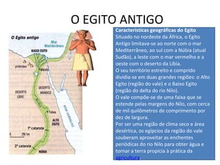 O EGITO ANTIGO Características geográficas do Egito Situado no nordeste da África, o Egito Antigo limitava-se ao norte com o mar Mediterrâneo, ao sul com a Núbia (atual Sudão), a leste com o mar vermelho e a oeste com o deserto da Líbia. O seu território estreito e comprido dividia-se em duas grandes regiões: o Alto Egito (região do vale) e o Baixo Egito (região do delta do rio Nilo). O vale compõe-se de uma faixa que se estende pelas margens do Nilo, com cerca de mil quilômetros de comprimento por dez de largura. Por ser uma região de clima seco e área desértica, os egípcios da região do vale souberam aproveitar as enchentes periódicas do rio Nilo para obter água e tornar a terra propícia à prática da  agricultura . 