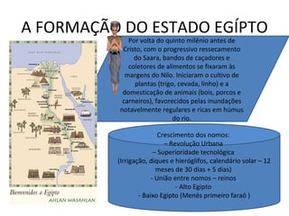 A FORMAÇÃO DO ESTADO EGÍPTO Por volta do quinto milênio antes de Cristo, com o progressivo ressecamento do Saara, bandos de caçadores e coletores de alimentos se fixaram às margens do Nilo. Iniciaram o cultivo de plantas (trigo, cevada, linho) e a domesticação de animais (bois, porcos e carneiros), favorecidos pelas inundações notavelmente regulares e ricas em húmus do rio. Crescimento dos nomos:  – Revolução Urbana  – Superioridade tecnológica  (Irrigação, diques e hieróglifos, calendário solar – 12 meses de 30 dias + 5 dias)  - União entre nomos – reinos  - Alto Egipto  - Baixo Egipto (Menés primeiro faraó ) 