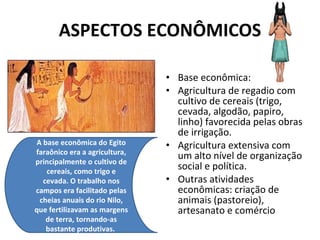ASPECTOS ECONÔMICOS Base econômica:  Agricultura de regadio com cultivo de cereais (trigo, cevada, algodão, papiro, linho) favorecida pelas obras de irrigação.  Agricultura extensiva com um alto nível de organização social e política.  Outras atividades econômicas: criação de animais (pastoreio), artesanato e comércio A base econômica do Egito faraônico era a agricultura, principalmente o cultivo de cereais, como trigo e cevada. O trabalho nos campos era facilitado pelas cheias anuais do rio Nilo, que fertilizavam as margens de terra, tornando-as bastante produtivas.  