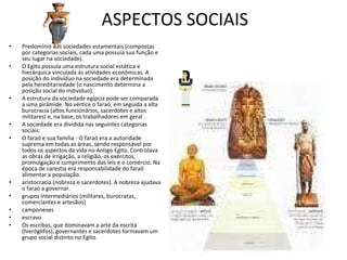 ASPECTOS SOCIAIS Predomínio das sociedades estamentais (compostas por categorias sociais, cada uma possuía sua função e seu lugar na sociedade).  O Egito possuía uma estrutura social estática e hierárquica vinculada às atividades econômicas. A posição do indivíduo na sociedade era determinada pela hereditariedade (o nascimento determina a posição social do indivíduo).  A estrutura da sociedade egípcia pode ser comparada a uma pirâmide. No vértice o faraó, em seguida a alta burocracia (altos funcionários, sacerdotes e altos militares) e, na base, os trabalhadores em geral .   A sociedade era dividida nas seguintes categorias sociais:  O faraó e sua família - O faraó era a autoridade suprema em todas as áreas, sendo responsável por todos os aspectos da vida no Antigo Egito. Controlava as obras de irrigação, a religião, os exércitos, promulgação e cumprimento das leis e o comércio. Na época de carestia era responsabilidade do faraó alimentar a população.  aristocracia (nobreza e sacerdotes). A nobreza ajudava o faraó a governar.  grupos intermediários (militares, burocratas, comerciantes e artesãos)  camponeses  escravo  Os escribas, que dominavam a arte da escrita (hieróglifos), governantes e sacerdotes formavam um grupo social distinto no Egito.  