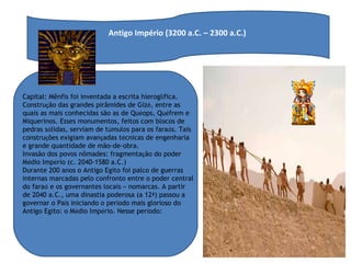 Antigo Império (3200 a.C. – 2300 a.C.)  Capital: Mênfis foi inventada a escrita hierogl í fica. Constru ç ão das grandes pirâmides de Giz é , entre as quais as mais conhecidas são as de Qu é ops, Qu é frem e Miquerinos. Esses monumentos, feitos com blocos de pedras s ó lidas, serviam de t ú mulos para os fara ó s. Tais constru ç ões exigiam avan ç adas t é cnicas de engenharia e grande quantidade de mão-de-obra. Invasão dos povos nômades: fragmenta ç ão do poder M é dio Imp é rio (c. 2040-1580 a.C.) Durante 200 anos o Antigo Egito foi palco de guerras internas marcadas pelo confronto entre o poder central do fara ó  e os governantes locais  –  nomarcas. A partir de 2040 a.C., uma dinastia poderosa (a 12 ª ) passou a governar o Pa í s iniciando o per í odo mais glorioso do Antigo Egito: o M é dio Imp é rio. Nesse per í odo:  