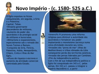 Novo Império - (c. 1580- 525 a.C.)   O Egito expulsou os hicsos conquistando, em seguida, a S í ria e a Palestina.  Capital: Tebas.  Dinastia governante descendente de militares.  Aumento do poder dos sacerdotes e do prest í gio social de militares e burocratas.  Militarismo e expansionismo, especialmente sob o reinado dos fara ó s Tutm é s e Rams é s.  Conquista da S í ria, Fen í cia, Palestina, N ú bia, Mesopotâmia, Chipre, Creta e ilhas do Mar Egeu.  Afluxo de riqueza e escravos e aumento da atividade comercial controlada pelo Estado.  Amen ó fis IV promoveu uma reforma religiosa para diminuir a autoridade dos sacerdotes e fortalecer seu poder implantando o monote í smo (acren ç a numa  ú nica divindade) durante seu reino.  Invasões dos  “ povos do mar ”  (ilhas do Mediterrâneo) e tribos nômades da L í bia conseq ü ente perda dos territ ó rios asi á ticos.  Invasão dos persas liderados por Cambises.  Fim da independência pol í tica.  Com o fim de sua independência política o Egito foi conquistado em 343 a.C. pelos persas. Em 332 a.C. passou a integrar o Império Macedônio e, a partir  
