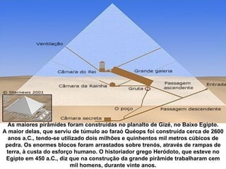 As maiores pirâmides foram construídas no planalto de Gizé, no Baixo Egipto.
A maior delas, que serviu de túmulo ao faraó Quéops foi construída cerca de 2600 
  anos a.C., tendo-se utilizado dois milhões e quinhentos mil metros cúbicos de 
 pedra. Os enormes blocos foram arrastados sobre trenós, através de rampas de 
 terra, à custa do esforço humano. O historiador grego Heródoto, que esteve no 
 Egipto em 450 a.C., diz que na construção da grande pirâmide trabalharam cem 
                          mil homens, durante vinte anos.
 
