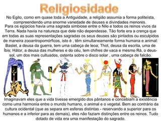 No Egito, como em quase toda a Antiguidade, a religião assumia a forma politeísta,
       compreendendo uma enorme variedade de deuses e divindades menores.
  Para os egípcios havia uma sagrada simbiose entre o Nilo e todos os reinos vivos da
  Terra. Nada havia na natureza que dele não dependesse. Tão forte era a crença que
em todas as suas representações sagradas os seus deuses são pintados ou esculpidos
de maneira zooantropomórficos, isto é , têm simultaneamente forma humana e animal:
  Bastet, a deusa da guerra, tem uma cabeça de leoa; Thot, deusa da escrita, uma de
 Íbis; Hátor, a deusa das mulheres e do céu, tem chifres de vaca e mesmo Rá, o deus-
     sol, um dos mais cultuados, ostenta sobre o disco solar , uma cabeça de falcão.




 Imaginavam eles que a vida tivesse emergido dos pântanos e concebiam a existência
como uma harmonia entre o mundo humano, o animal e o vegetal. Bem ao contrário da
  cultura ocidental (que as separa em esferas distintas - reservando a superior para os
humanos e a inferior para as demais), eles não faziam distinções entre os reinos. Tudo
                    dotado de vida era uma manifestação do sagrado.
 