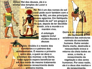 Amon: Rei dos deuses, ele é o 
senhor dos templos de Luxor e 
            Carnac. 
                    Ré: Ré é um dos nomes do sol 
                   (você pode ouvir também com o 
                   nome de Ré), um dos principais 
                    deuses egípcios. Em Heliópolis 
                    ("a cidade do sol" em grego) é 
                    ele que, depois de ter decidido 
                        existir, cria o mundo e o 
                            mantém vivo. 
                            A mitologia         Osíris é rei, esposo e pai: 
                            egípcia inclui            ele representa a 
                            muitos deuses e     existência das estruturas 
                            deusas                 normais da sociedade 
                                                  humana. Outra versão: 
      Anúbis: Anúbis é o mestre dos              Osíris morto, destruído e 
        cemitérios e o patrono dos                 ressuscitado evoca o 
   embalsamares. É mesmo o primeiro             retorno da cheia todos os 
       entre eles, a quem se deve o                   anos, a morte, o 
    protótipo das múmias: a de Osíris.               renascimento da 
    Todo egípcio espera beneficiar-se              vegetação e dos seres 
   em sua morte do mesmo tratamento             humanos. Por essa razão, 
     e do mesmo renascimento desta              ele é o deus dos mortos e 
            primeira múmia.                          do renascimento.
 