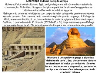 A herança Cultural do Egito Antigo 
  Muitos edifícios construídos no Egito antigo chegaram até nós em bom estado de
  conservação. Pirâmides, hipogeus, templos e palácios de dimensões gigantescas
                    atestam a importância da arquitetura egípcia.
 Esfinges são criaturas mitológicas com corpo de leão, cabeça de gente e (às vezes)
asas de pássaro. São comuns tanto na cultura egípcia quanto na grega. A Esfinge de
  Gizé, a mais conhecida, é um dos símbolos da realeza egípcia e foi construída por
Quéfren, o quarto faraó da 4ª dinastia (2575-2465 a.C.). Hoje sabemos que a Esfinge
 tem o rosto desse faraó. Ela teria sido construída para ser uma espécie de guardiã.




                                        Hipogeu é uma palavra grega e significa 
                                      "debaixo da terra". Era, portanto um túmulo 
                                       subterrâneo. A maior parte destes túmulos 
                                      foram descobertos e saqueados, sobretudo 
                                       em épocas de invasões estrangeiras ou de 
 