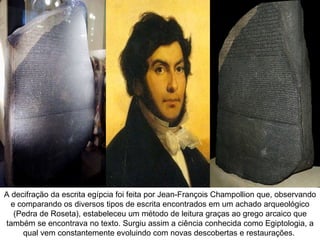 A decifração da escrita egípcia foi feita por Jean-François Champollion que, observando
  e comparando os diversos tipos de escrita encontrados em um achado arqueológico
   (Pedra de Roseta), estabeleceu um método de leitura graças ao grego arcaico que
também se encontrava no texto. Surgiu assim a ciência conhecida como Egiptologia, a
     qual vem constantemente evoluindo com novas descobertas e restaurações.
 