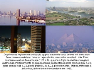 Os primeiros registros da civilização egípcia datam de cerca de seis mil anos atrás.
   Eram como um oásis no deserto, dependentes das cheias anuais do Nilo. Essa
  exuberante cultura floresceu até 1100 a.C., quando o Egito se dividiu em regiões
autônomas. Posteriormente os egípcios foram conquistados pelos assírios (662 a.C.),
pelos persas (525 a.C.), pelos gregos (332 a.C.), pelos romanos, árabes, franceses e
                  britânicos, até se tornar independente em 1922.
 