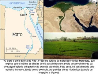"O Egito é uma dádiva do Nilo". Frase de autoria do historiador grego Heródoto, que
  explica que o regime de cheias do rio possibilitou um amplo desenvolvimento da
civilização egípcia ao garantir as práticas agrícolas. Fato esse, só possibilitado pelo
  trabalho humano, tendo como exemplo, as grandes obras hidráulicas (canais de
                                  irrigação e diques).
 
