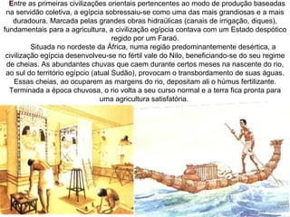   Entre as primeiras civilizações orientais pertencentes ao modo de produção baseadas
  na servidão coletiva, a egípcia sobressaiu-se como uma das mais grandiosas e a mais
    duradoura. Marcada pelas grandes obras hidraúlicas (canais de irrigação, diques),
fundamentais para a agricultura, a civilização egípcia contava com um Estado despótico
                                     regido por um Faraó.
          Situada no nordeste da África, numa região predominantemente desértica, a
 civilização egípcia desenvolveu-se no fértil vale do Nilo, beneficiando-se do seu regime
  de cheias. As abundantes chuvas que caem durante certos meses na nascente do rio,
 ao sul do território egípcio (atual Sudão), provocam o transbordamento de suas águas.
    Essas cheias, ao ocuparem as margens do rio, depositam ali o húmus fertilizante.
   Terminada a época chuvosa, o rio volta a seu curso normal e a terra fica pronta para
                                 uma agricultura satisfatória.
 