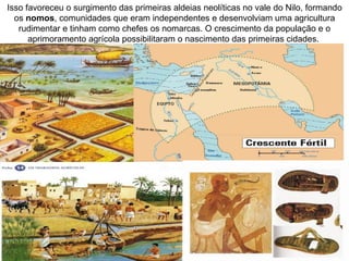 Isso favoreceu o surgimento das primeiras aldeias neolíticas no vale do Nilo, formando
  os nomos, comunidades que eram independentes e desenvolviam uma agricultura
   rudimentar e tinham como chefes os nomarcas. O crescimento da população e o
      aprimoramento agrícola possibilitaram o nascimento das primeiras cidades.
 