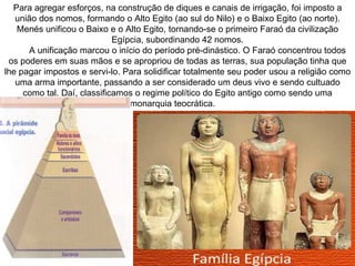 Para agregar esforços, na construção de diques e canais de irrigação, foi imposto a
   união dos nomos, formando o Alto Egito (ao sul do Nilo) e o Baixo Egito (ao norte).
   Menés unificou o Baixo e o Alto Egito, tornando-se o primeiro Faraó da civilização
                             Egípcia, subordinando 42 nomos.
      A unificação marcou o início do período pré-dinástico. O Faraó concentrou todos
 os poderes em suas mãos e se apropriou de todas as terras, sua população tinha que
lhe pagar impostos e servi-lo. Para solidificar totalmente seu poder usou a religião como
   uma arma importante, passando a ser considerado um deus vivo e sendo cultuado
     como tal. Daí, classificamos o regime político do Egito antigo como sendo uma
                                 monarquia teocrática.
 