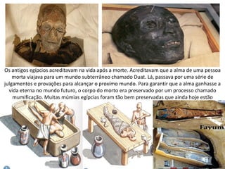 Os antigos egípcios acreditavam na vida após a morte. Acreditavam que a alma de uma pessoa
    morta viajava para um mundo subterrâneo chamado Duat. Lá, passava por uma série de
julgamentos e provações para alcançar o proxímo mundo. Para garantir que a alma ganhasse a
  vida eterna no mundo futuro, o corpo do morto era preservado por um processo chamado
    mumificação. Muitas múmias egípcias foram tão bem preservadas que ainda hoje estão
                                          intactas.
 