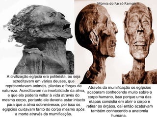 Múmia do Faraó Ramsés II




   A civilização egípcia era politeísta, ou seja
      acreditavam em vários deuses, que
  representavam animais, plantas e forças da        Através da mumificação os egípcios
natureza. Acreditavam na imortalidade da alma,      acabaram conhecendo muito sobre o
   e que ela poderia voltar à vida através do       corpo humano, isso porque uma das
mesmo corpo, portanto ele deveria estar intacto      etapas consistia em abrir o corpo e
   para que a alma sobrevivesse, por isso os       retirar os órgãos, daí então acabavam
egípcios cuidavam tanto do corpo mesmo após           também conhecendo a anatomia
        a morte através da mumificação.                           humana.
 