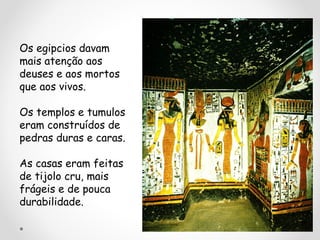 Os egipcios davam
mais atenção aos
deuses e aos mortos
que aos vivos.
Os templos e tumulos
eram construídos de
pedras duras e caras.
As casas eram feitas
de tijolo cru, mais
frágeis e de pouca
durabilidade.

 