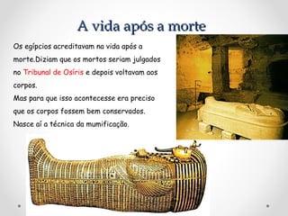 A vida após a morte
Os egípcios acreditavam na vida após a
morte.Diziam que os mortos seriam julgados
no Tribunal de Osíris e depois voltavam aos
corpos.
Mas para que isso acontecesse era preciso
que os corpos fossem bem conservados.
Nasce aí a técnica da mumificação.

 