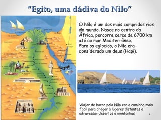 “Egito, uma dádiva do Nilo”
O Nilo é um dos mais compridos rios
do mundo. Nasce no centro da
África, percorre cerca de 6700 km
até ao mar Mediterrâneo.
Para os egípcios, o Nilo era
considerado um deus (Hapi).

Viajar de barco pelo Nilo era o caminho mais
fácil para chegar a lugares distantes e
atravessar desertos e montanhas

 
