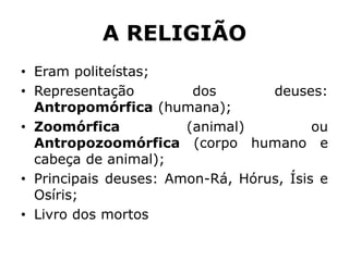 A RELIGIÃO
• Eram politeístas;
• Representação dos deuses:
Antropomórfica (humana);
• Zoomórfica (animal) ou
Antropozoomórfica (corpo humano e
cabeça de animal);
• Principais deuses: Amon-Rá, Hórus, Ísis e
Osíris;
• Livro dos mortos
 