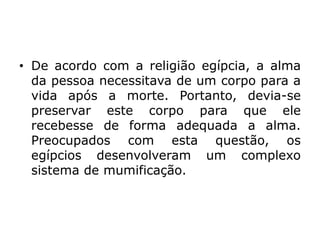 • De acordo com a religião egípcia, a alma
da pessoa necessitava de um corpo para a
vida após a morte. Portanto, devia-se
preservar este corpo para que ele
recebesse de forma adequada a alma.
Preocupados com esta questão, os
egípcios desenvolveram um complexo
sistema de mumificação.
 