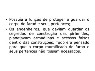 • Possuía a função de proteger e guardar o
corpo do faraó e seus pertences;
• Os engenheiros, que deviam guardar os
segredos de construção das pirâmides,
planejavam armadilhas e acessos falsos
dentro das construções. Tudo era pensado
para que o corpo mumificado do faraó e
seus pertences não fossem acessados.
 