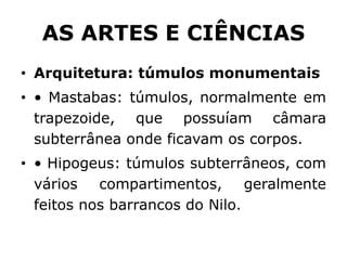 AS ARTES E CIÊNCIAS
• Arquitetura: túmulos monumentais
• • Mastabas: túmulos, normalmente em
trapezoide, que possuíam câmara
subterrânea onde ficavam os corpos.
• • Hipogeus: túmulos subterrâneos, com
vários compartimentos, geralmente
feitos nos barrancos do Nilo.
 