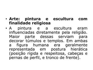 • Arte: pintura e escultura com
finalidade religiosa
• A pintura e a escultura eram
influenciadas diretamente pela religião.
Maior parte dessas serviam para
decorar túmulos e templos. Em ambas
a figura humana era geralmente
representada em postura hierática
(posição rígida e respeitosa, cabeças e
pernas de perfil, e tronco de frente).
 