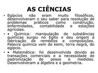 AS CIÊNCIAS
• Egípcios não eram muito filosóficos,
desenvolveram o seu saber para resolução de
problemas práticos como construção,
enfermidades, contabilidade e estações
agrícolas.
• • Química: manipulação de substâncias
químicas surgiu no Egito e deu origem á
fabricação de remédios e composições.
Palavra química vem de kemi, terra negra, do
egípcio.
• • Matemática: foi desenvolvida devido as
transações comerciais e a necessidade de
padronização de pesos e medidas.
Desenvolveram a álgebra e a geometria.
 