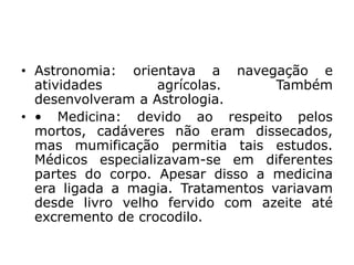 • Astronomia: orientava a navegação e
atividades agrícolas. Também
desenvolveram a Astrologia.
• • Medicina: devido ao respeito pelos
mortos, cadáveres não eram dissecados,
mas mumificação permitia tais estudos.
Médicos especializavam-se em diferentes
partes do corpo. Apesar disso a medicina
era ligada a magia. Tratamentos variavam
desde livro velho fervido com azeite até
excremento de crocodilo.
 