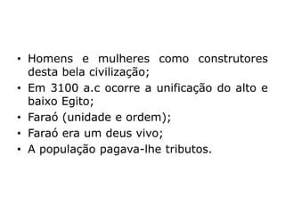 • Homens e mulheres como construtores
desta bela civilização;
• Em 3100 a.c ocorre a unificação do alto e
baixo Egito;
• Faraó (unidade e ordem);
• Faraó era um deus vivo;
• A população pagava-lhe tributos.
 