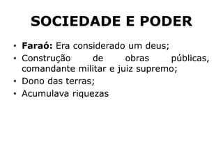 SOCIEDADE E PODER
• Faraó: Era considerado um deus;
• Construção de obras públicas,
comandante militar e juiz supremo;
• Dono das terras;
• Acumulava riquezas
 