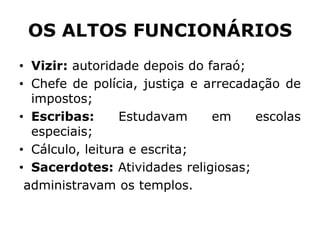 OS ALTOS FUNCIONÁRIOS
• Vizir: autoridade depois do faraó;
• Chefe de polícia, justiça e arrecadação de
impostos;
• Escribas: Estudavam em escolas
especiais;
• Cálculo, leitura e escrita;
• Sacerdotes: Atividades religiosas;
administravam os templos.
 
