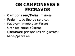 OS CAMPONESES E
ESCRAVOS
• Camponeses/Felás: maioria
• Faziam todo tipo de serviço;
• Pagavam imposto ao Faraó;
• Grandes obras públicas.
• Escravos: prisioneiros de guerras;
• Minas/pedreiras.
 