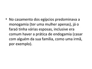 • No casamento dos egípcios predominava a
  monogamia (ter uma mulher apenas), já o
  faraó tinha várias esposas, inclusive era
  comum haver a prática de endogamia (casar
  com alguém da sua família, como uma irmã,
  por exemplo).
 