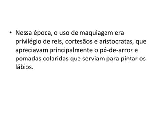 • Nessa época, o uso de maquiagem era
  privilégio de reis, cortesãos e aristocratas, que
  apreciavam principalmente o pó-de-arroz e
  pomadas coloridas que serviam para pintar os
  lábios.
 