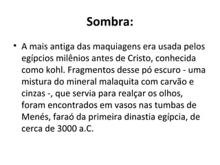 Sombra:
• A mais antiga das maquiagens era usada pelos
  egípcios milênios antes de Cristo, conhecida
  como kohl. Fragmentos desse pó escuro - uma
  mistura do mineral malaquita com carvão e
  cinzas -, que servia para realçar os olhos,
  foram encontrados em vasos nas tumbas de
  Menés, faraó da primeira dinastia egípcia, de
  cerca de 3000 a.C.
 