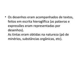 • Os desenhos eram acompanhados de textos,
  feitos em escrita hieroglífica (as palavras e
  expressões eram representadas por
  desenhos).
  As tintas eram obtidas na natureza (pó de
  minérios, substâncias orgânicas, etc).
 