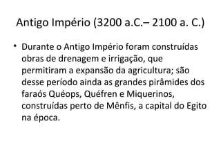 Antigo Império (3200 a.C.– 2100 a. C.)
• Durante o Antigo Império foram construídas
  obras de drenagem e irrigação, que
  permitiram a expansão da agricultura; são
  desse período ainda as grandes pirâmides dos
  faraós Quéops, Quéfren e Miquerinos,
  construídas perto de Mênfis, a capital do Egito
  na época.
 