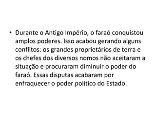 • Durante o Antigo Império, o faraó conquistou
  amplos poderes. Isso acabou gerando alguns
  conflitos: os grandes proprietários de terra e
  os chefes dos diversos nomos não aceitaram a
  situação e procuraram diminuir o poder do
  faraó. Essas disputas acabaram por
  enfraquecer o poder político do Estado.
 