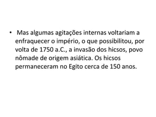 • Mas algumas agitações internas voltariam a
  enfraquecer o império, o que possibilitou, por
  volta de 1750 a.C., a invasão dos hicsos, povo
  nômade de origem asiática. Os hicsos
  permaneceram no Egito cerca de 150 anos.
 