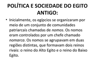 POLÍTICA E SOCIEDADE DO EGITO
            ANTIGO:
• Inicialmente, os egípcios se organizaram por
  meio de um conjunto de comunidades
  patriarcais chamadas de nomos. Os nomos
  eram controlados por um chefe chamado
  nomarca. Os nomos se agrupavam em duas
  regiões distintas, que formavam dois reinos
  rivais: o reino do Alto Egito e o reino do Baixo
  Egito.
 