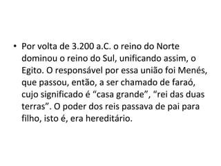 • Por volta de 3.200 a.C. o reino do Norte
  dominou o reino do Sul, unificando assim, o
  Egito. O responsável por essa união foi Menés,
  que passou, então, a ser chamado de faraó,
  cujo significado é “casa grande”, “rei das duas
  terras”. O poder dos reis passava de pai para
  filho, isto é, era hereditário.
 