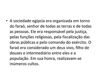 • A sociedade egípcia era organizada em torno
  do faraó, senhor de todas as terras e de todas
  as pessoas. Ele era responsável pela justiça,
  pelas funções religiosas, pela fiscalização das
  obras públicas e pelo comando do exército. O
  faraó era considerado um deus vivo, filho de
  deuses e intermediário entre eles e a
  população. Em sua honra, realizavam-se
  inúmeros cultos.
 