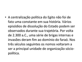 • A centralização política do Egito não foi de
  fato uma constante em sua história. Vários
  episódios de dissolução do Estado podem ser
  observados durante sua trajetória. Por volta
  de 2.300 a.C., uma série de brigas internas e
  invasões deram fim ao domínio do faraó. Nos
  três séculos seguintes os nomos voltaram a
  ser a principal unidade de organização sócio-
  política.
 