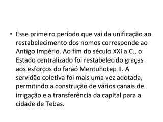 • Esse primeiro período que vai da unificação ao
  restabelecimento dos nomos corresponde ao
  Antigo Império. Ao fim do século XXI a.C., o
  Estado centralizado foi restabelecido graças
  aos esforços do faraó Mentuhotep II. A
  servidão coletiva foi mais uma vez adotada,
  permitindo a construção de vários canais de
  irrigação e a transferência da capital para a
  cidade de Tebas.
 