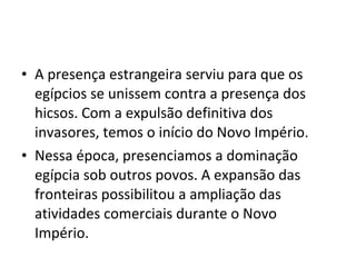 • A presença estrangeira serviu para que os
  egípcios se unissem contra a presença dos
  hicsos. Com a expulsão definitiva dos
  invasores, temos o início do Novo Império.
• Nessa época, presenciamos a dominação
  egípcia sob outros povos. A expansão das
  fronteiras possibilitou a ampliação das
  atividades comerciais durante o Novo
  Império.
 