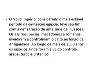 • O Novo Império, considerado o mais estável
  período da civilização egípcia, teve seu fim
  com a deflagração de uma série de invasões.
  Os assírios, persas, macedônios e romanos
  invadiram e controlaram o Egito ao longo da
  Antiguidade. Ao longo de mais de 2500 anos,
  os egípcios ainda foram alvo do controle
  árabe, turco e britânico.
 